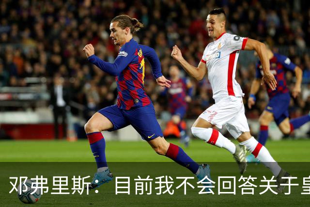 邓弗里斯：目前我不会回答关于皇马的问题 国际米兰永远在我心中